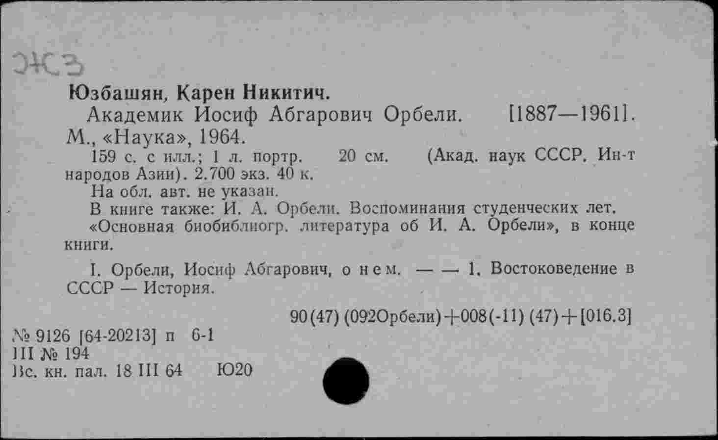 ﻿Юзбашян, Карен Никитич.
Академик Иосиф Абгарович Орбели.	[1887—19611.
М., «Наука», 1964.
159 с. с илл.; 1 л. портр. 20 см. (Акад, наук СССР. Ин-т народов Азии). 2.700 экз. 40 к.
На обл. авт. не указан.
В книге также: И. А. Орбели. Воспоминания студенческих лет.
«Основная биобиблиогр. литература об И. А. Орбели», в конце книги.
I. Орбели, Иосиф Абгарович, о нем.-----1, Востоковедение в
СССР — История.
№ 9126 [64-20213] п 6-1
Ш № 194
Вс. кн. пал. 18 III 64	1020
90(47) (092Орбели) +008(-11 ) (47) + [016.3]